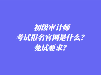 初級審計師考試報名官網(wǎng)是什么？免試要求？