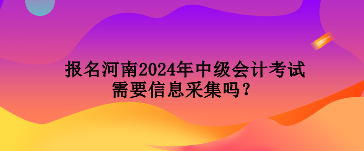 報(bào)名河南2024年中級(jí)會(huì)計(jì)考試需要信息采集嗎？