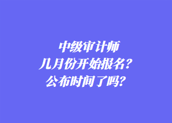 中級審計師幾月份開始報名？公布時間了嗎？