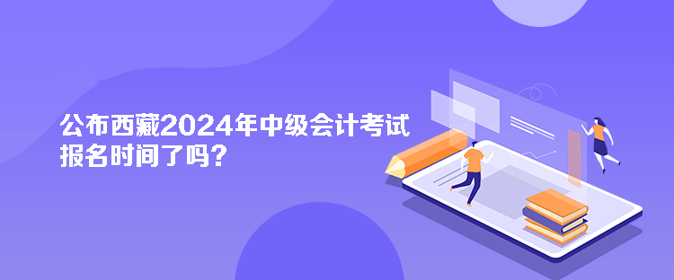 公布西藏2024年中級會計考試報名時間了嗎？