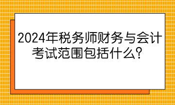 2024年稅務師財務與會計考試范圍包括什么？