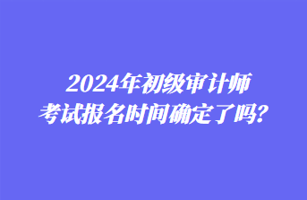 2024年初級審計師考試報名時間確定了嗎？