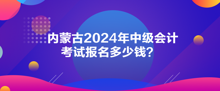 內(nèi)蒙古2024年中級會計考試報名多少錢？