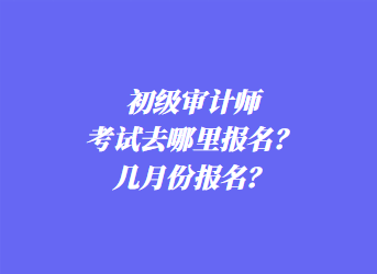 初級審計師考試去哪里報名？幾月份報名？