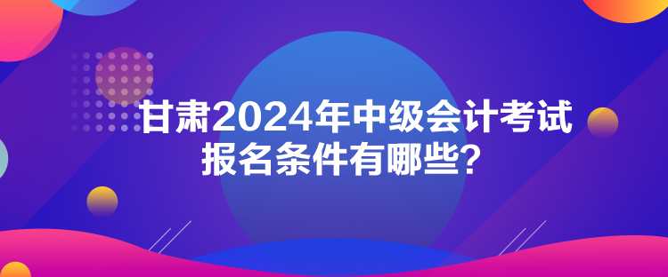 甘肅2024年中級(jí)會(huì)計(jì)考試報(bào)名條件有哪些？