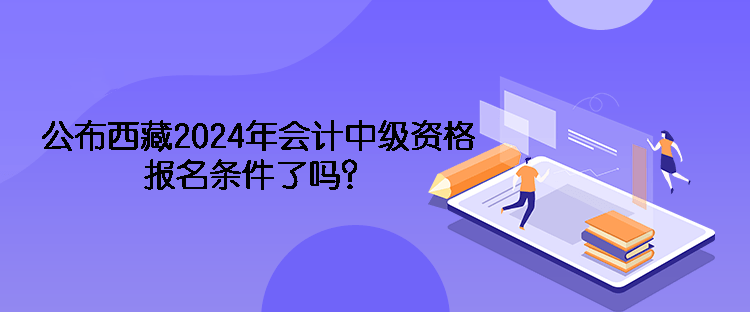 公布西藏2024年會計中級資格報名條件了嗎？