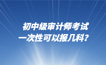 初中級審計師考試一次性可以報幾科？