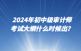 2024年初中級審計師考試大綱什么時候出？