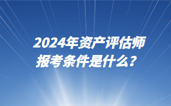 2024年資產(chǎn)評(píng)估師報(bào)考條件是什么？