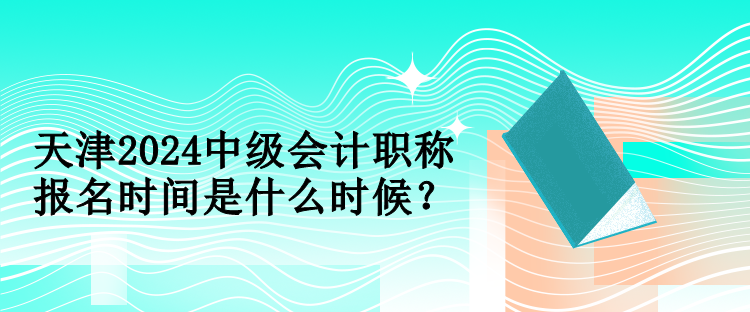 天津2024中級會計職稱報名時間是什么時候？