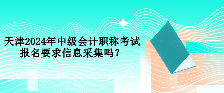 天津2024年中級會計職稱考試報名要求信息采集嗎？