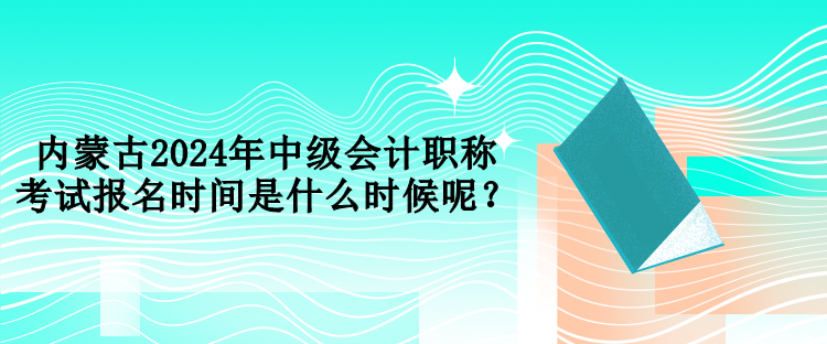 內(nèi)蒙古2024年中級會計職稱考試報名時間是什么時候呢？