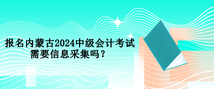 報名內(nèi)蒙古2024中級會計考試需要信息采集嗎？