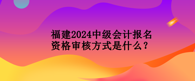 福建2024中級會計報名資格審核方式是什么？