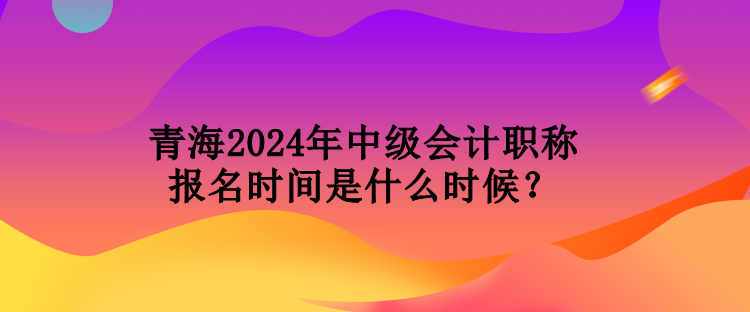 青海2024年中級(jí)會(huì)計(jì)職稱報(bào)名時(shí)間是什么時(shí)候？