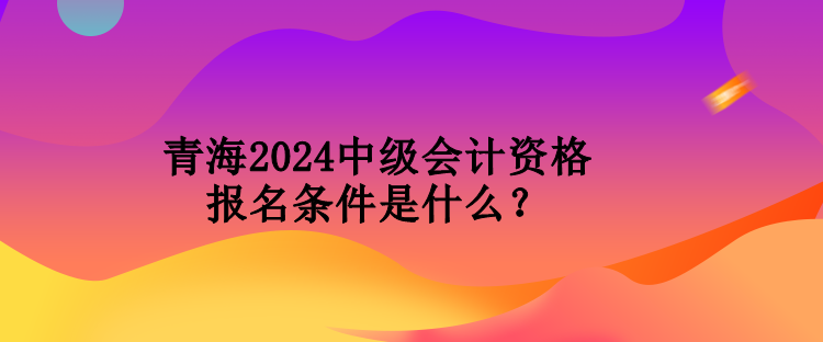 青海2024中級(jí)會(huì)計(jì)資格報(bào)名條件是什么？