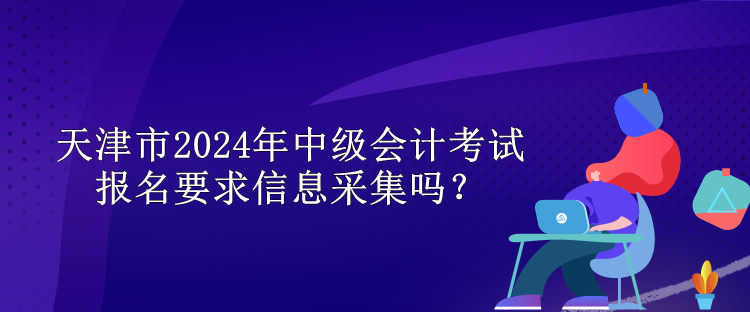 天津市2024年中級(jí)會(huì)計(jì)考試報(bào)名要求信息采集嗎？