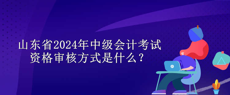 山東省2024年中級會計考試資格審核方式是什么？