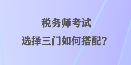 稅務(wù)師考試選擇三門如何搭配？