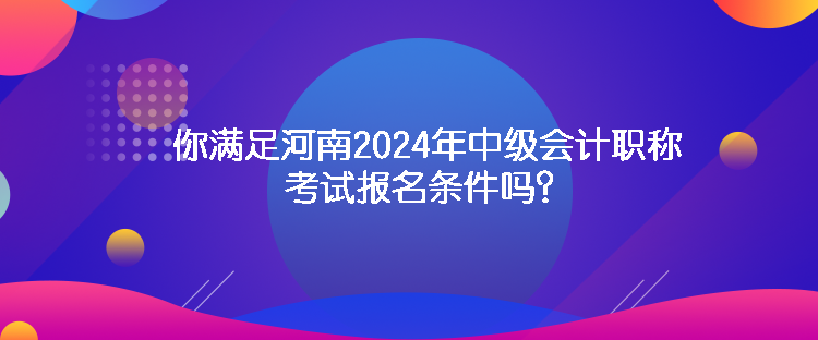 你滿足河南2024年中級會計職稱考試報名條件嗎？