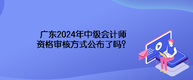 廣東2024年中級(jí)會(huì)計(jì)師資格審核方式公布了嗎？