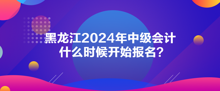 黑龍江2024年中級(jí)會(huì)計(jì)什么時(shí)候開(kāi)始報(bào)名？