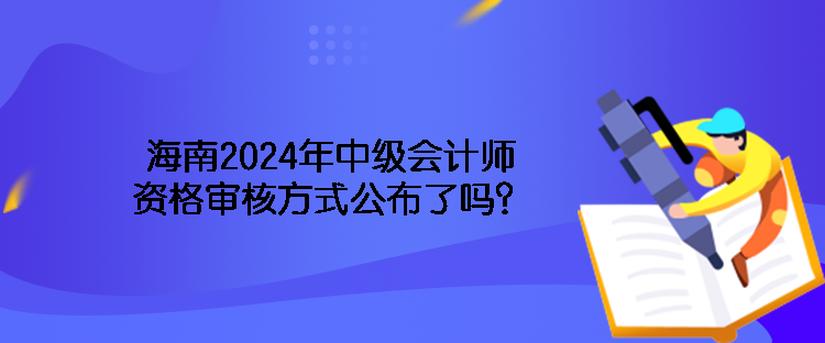 海南2024年中級(jí)會(huì)計(jì)師資格審核方式公布了嗎？