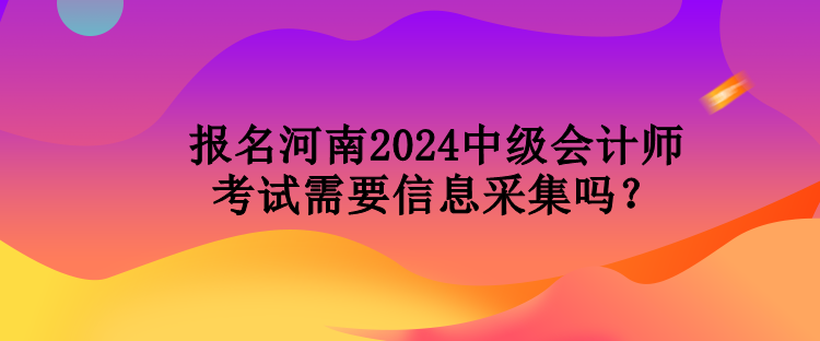 報名河南2024中級會計師考試需要信息采集嗎？