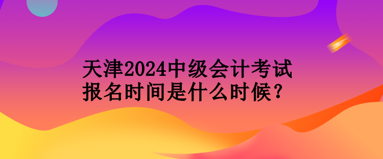 天津2024中級會計考試報名時間是什么時候？