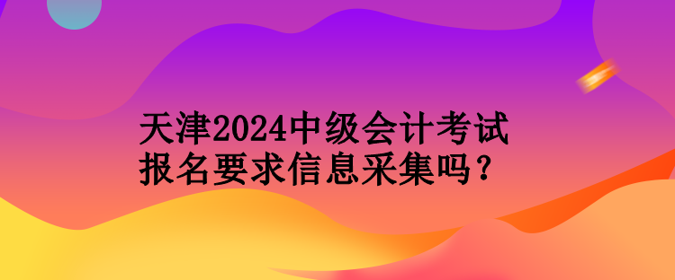 天津2024中級會計(jì)考試報(bào)名要求信息采集嗎？