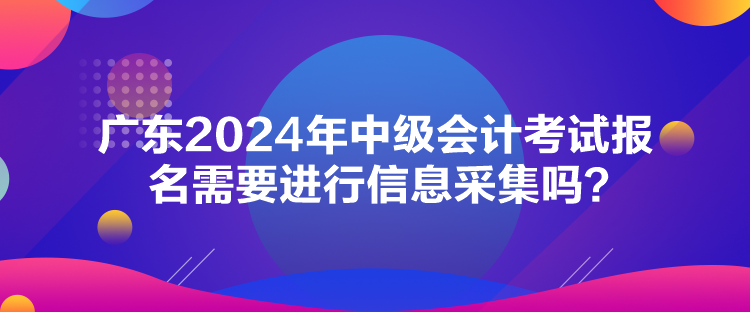 廣東2024年中級(jí)會(huì)計(jì)考試報(bào)名需要進(jìn)行信息采集嗎？