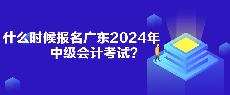 什么時候報名廣東2024年中級會計考試？