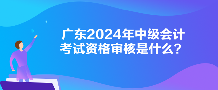 廣東2024年中級(jí)會(huì)計(jì)考試資格審核是什么？