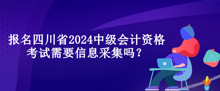 報名四川省2024中級會計資格考試需要信息采集嗎？