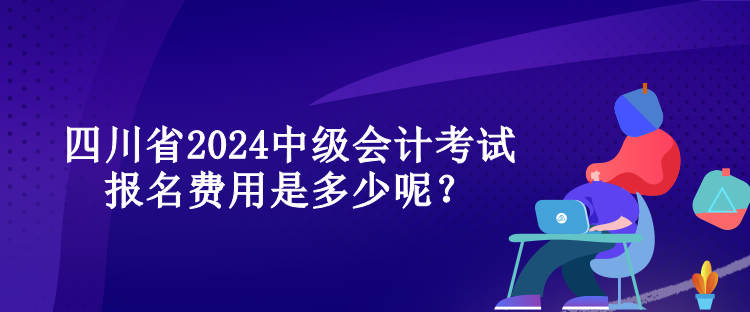 四川省2024中級會計考試報名費用是多少呢？