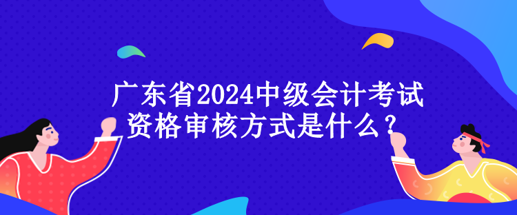 廣東省2024中級會計考試資格審核方式是什么？