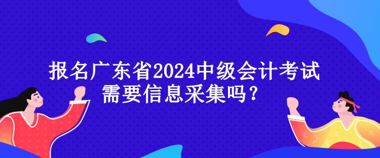 報名廣東省2024中級會計考試需要信息采集嗎？