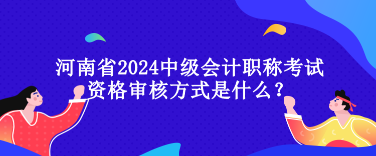 河南省2024中級會計職稱考試資格審核方式是什么？