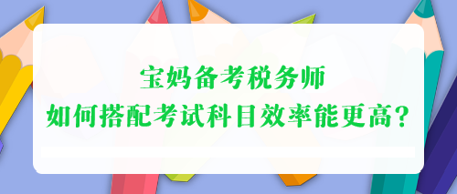 寶媽備考稅務(wù)師 如何搭配考試科目效率能更高？