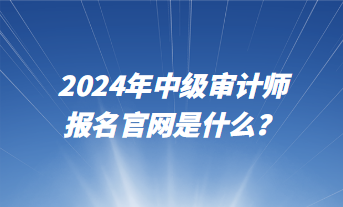 2024年中級審計(jì)師報名官網(wǎng)是什么？