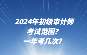 2024年初級審計師考試范圍？一年考幾次？