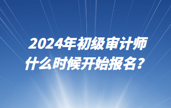 2024年初級審計師什么時候開始報名？