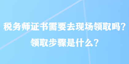 稅務(wù)師證書(shū)需要去現(xiàn)場(chǎng)領(lǐng)取嗎？領(lǐng)取步驟是什么？