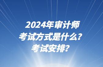 2024年審計師考試方式是什么？考試安排？