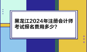 黑龍江2024年注冊會計(jì)師考試報(bào)名費(fèi)用多少？