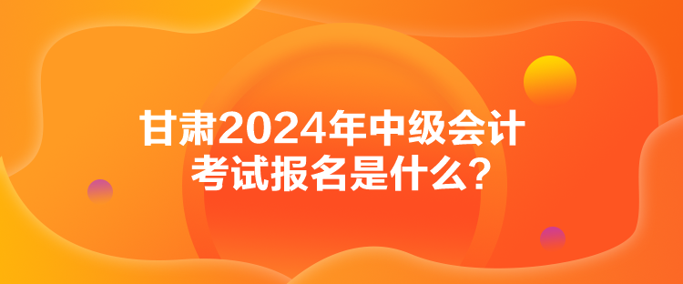 甘肅2024年中級會計考試報名是什么？