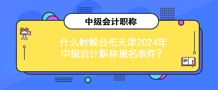 什么時候公布天津2024年中級會計職稱報名條件？