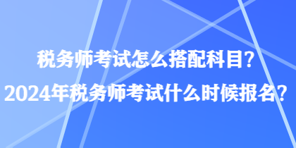 稅務(wù)師考試怎么搭配科目？2024年稅務(wù)師考試什么時(shí)候報(bào)名？