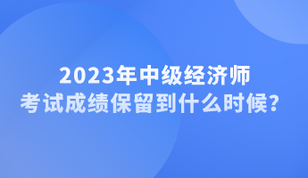 2023年中級經(jīng)濟師考試成績保留到什么時候？