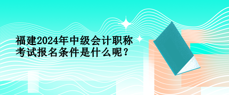 福建2024年中級會計職稱考試報名條件是什么呢？